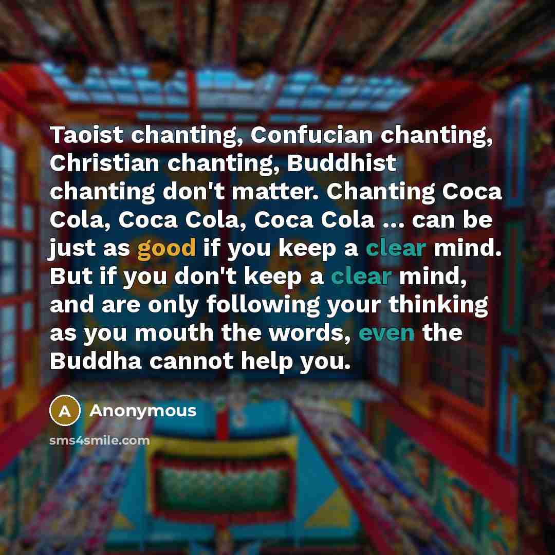 “Taoist chanting, Confucian chanting, Christian chanting, Buddhist chanting don't matter. Chanting Coca Cola, Coca Cola, Coca Cola … can be just as good if you keep a clear mind. But if you don't keep a clear mind, and are only following your thinking as you mouth the words, even the Buddha cannot…” quote by Anonymous