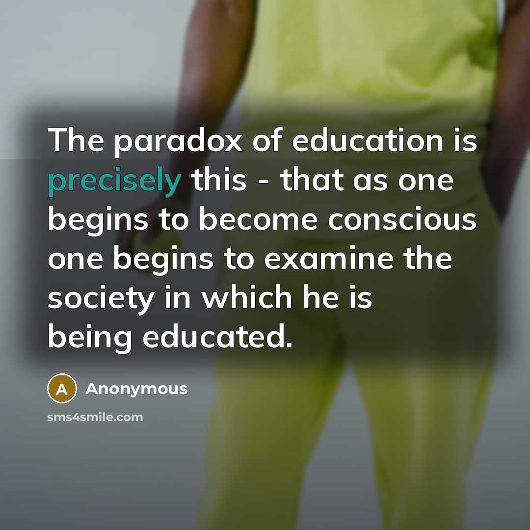 “The paradox of education is precisely this - that as one begins to become conscious one begins to examine the society in which he is being educated.” quote by Anonymous