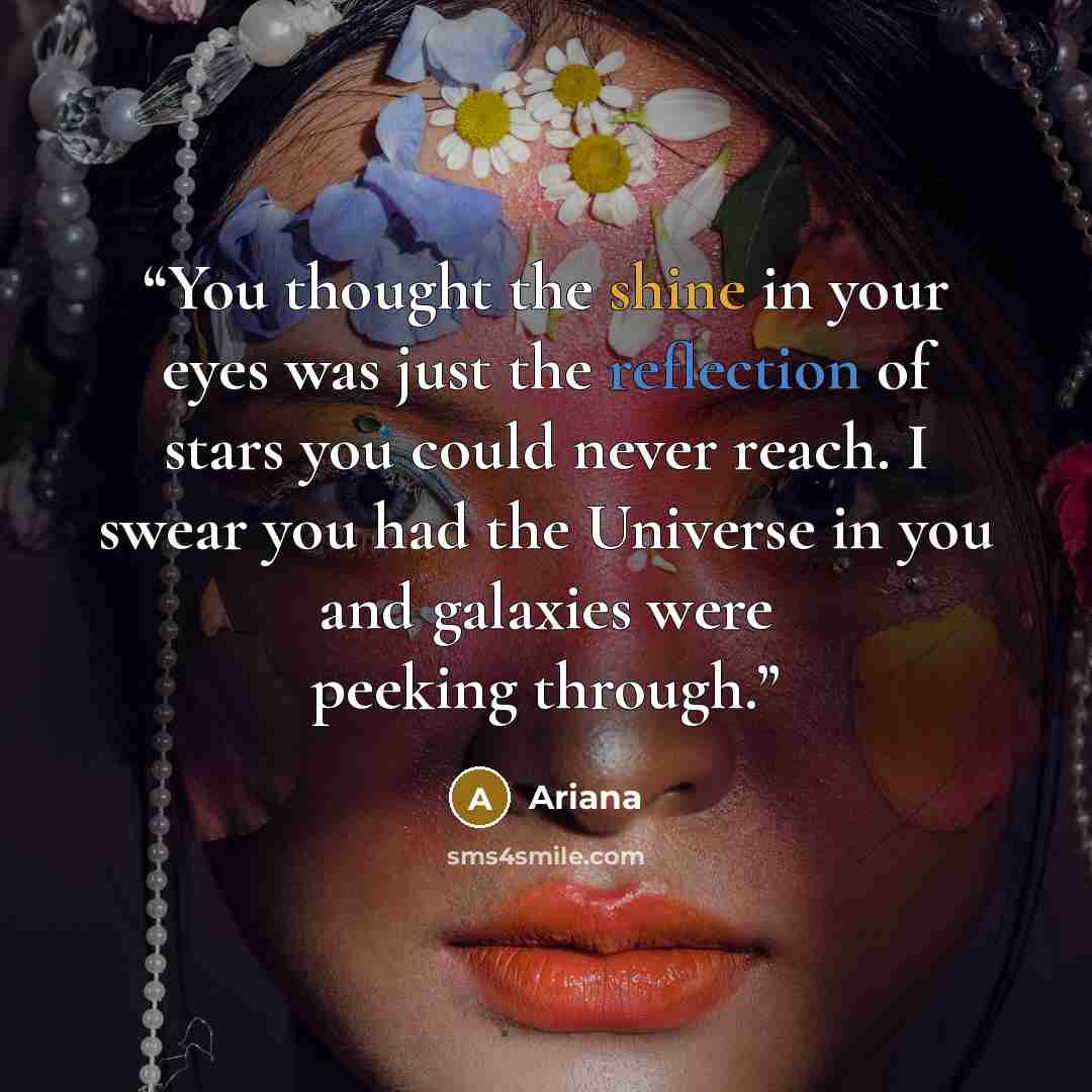 “You thought the shine in your eyes was just the reflection of stars you could never reach. I swear you had the Universe in you and galaxies were peeking through.” quote by Ariana