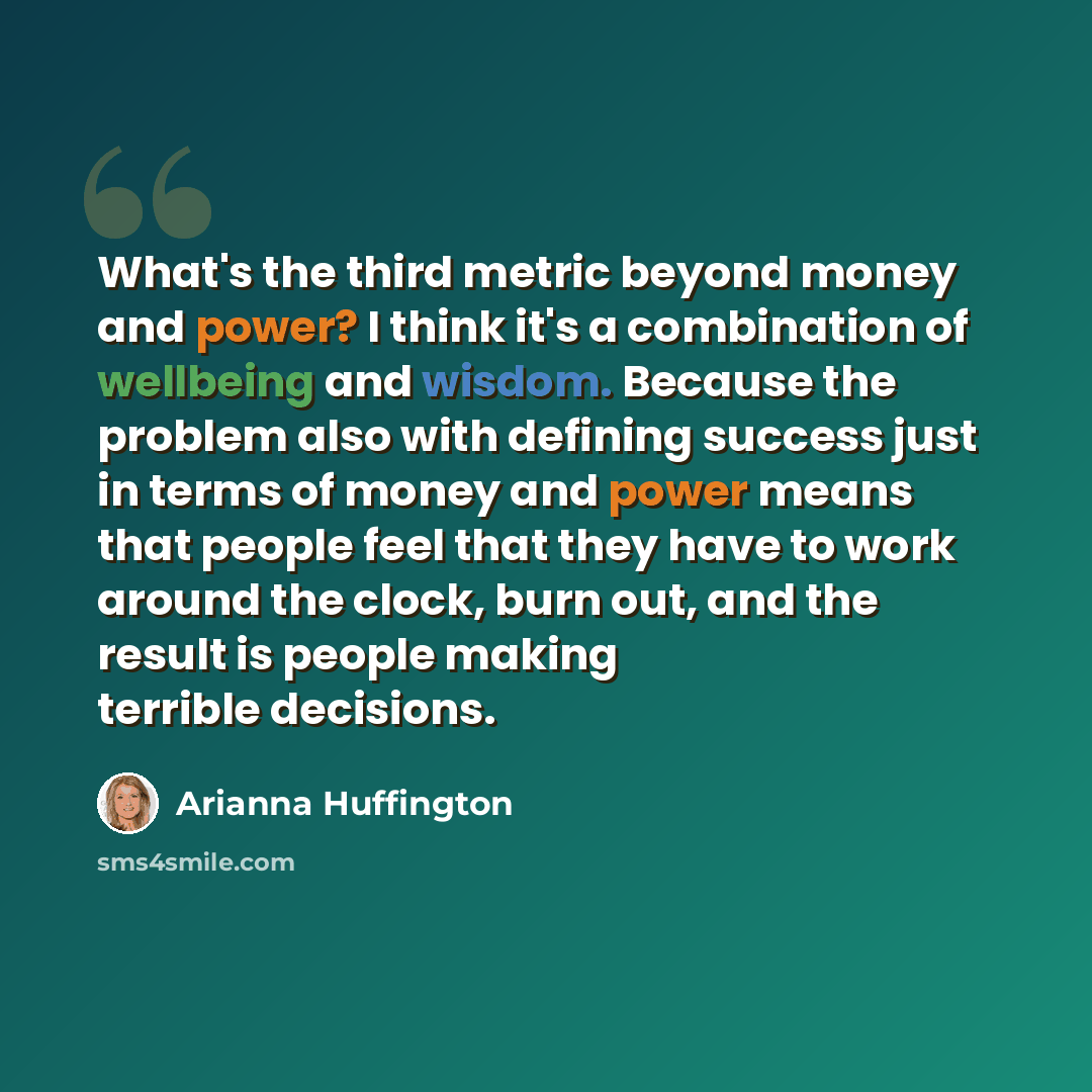 “What's the third metric beyond money and power? I think it's a combination of wellbeing and wisdom. Because the problem also with defining success just in terms of money and power means that people feel that they have to work around the clock, burn out, and the result is people making terrible…” quote by Arianna Huffington