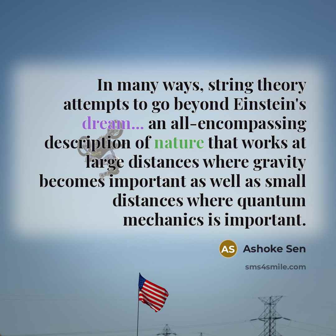 “In many ways, string theory attempts to go beyond Einstein's dream... an all-encompassing description of nature that works at large distances where gravity becomes important as well as small distances where quantum mechanics is important.” quote by Ashoke Sen