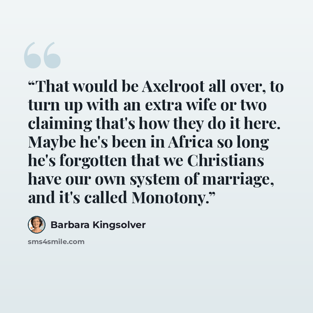 “That would be Axelroot all over, to turn up with an extra wife or two claiming that's how they do it here. Maybe he's been in Africa so long he's forgotten that we Christians have our own system of marriage, and it's called Monotony.” quote by Barbara Kingsolver