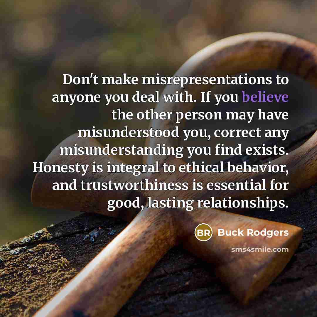 “Don't make misrepresentations to anyone you deal with. If you believe the other person may have misunderstood you, correct any misunderstanding you find exists. Honesty is integral to ethical behavior, and trustworthiness is essential for good, lasting relationships.” quote by Buck Rodgers