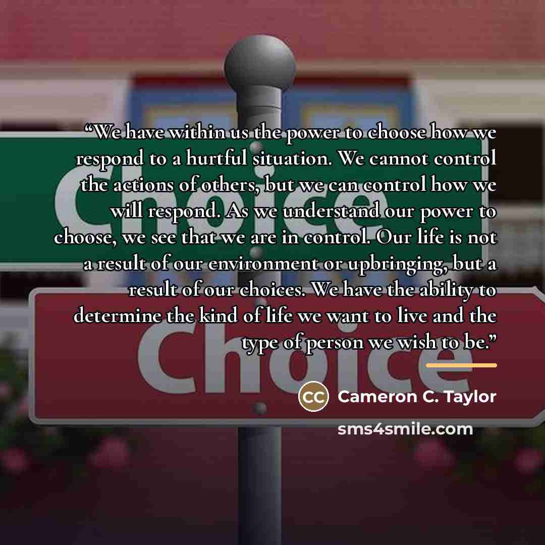 “We have within us the power to choose how we respond to a hurtful situation. We cannot control the actions of others, but we can control how we will respond. As we understand our power to choose, we see that we are in control. Our life is not a result of our environment or upbringing, but a result…” quote by Cameron C. Taylor