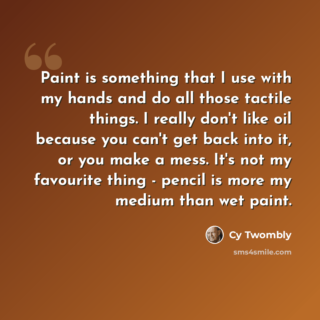 “Paint is something that I use with my hands and do all those tactile things. I really don't like oil because you can't get back into it, or you make a mess. It's not my favourite thing - pencil is more my medium than wet paint.” quote by Cy Twombly