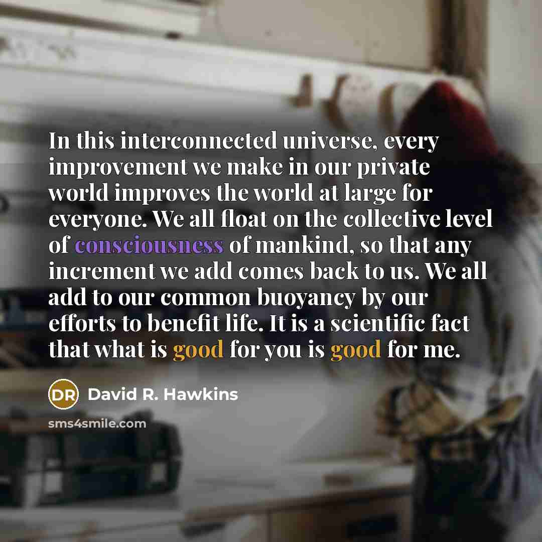 “In this interconnected universe, every improvement we make in our private world improves the world at large for everyone. We all float on the collective level of consciousness of mankind, so that any increment we add comes back to us. We all add to our common buoyancy by our efforts to benefit…” quote by David R. Hawkins