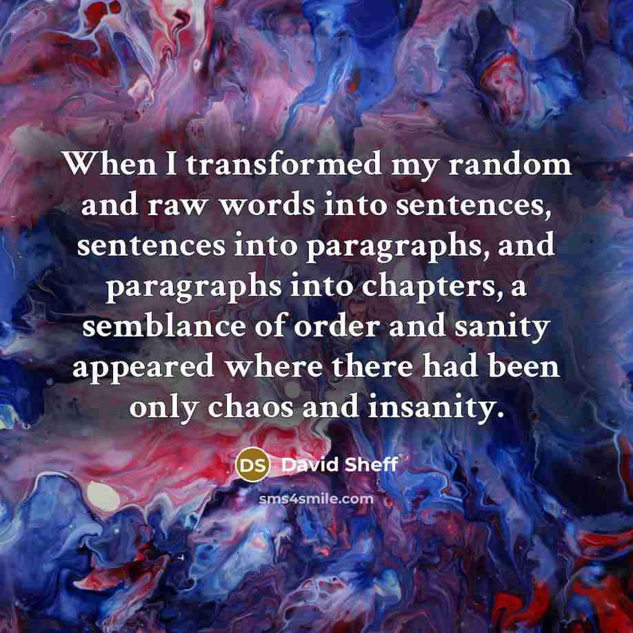 “When I transformed my random and raw words into sentences, sentences into paragraphs, and paragraphs into chapters, a semblance of order and sanity appeared where there had been only chaos and insanity.” quote by David Sheff