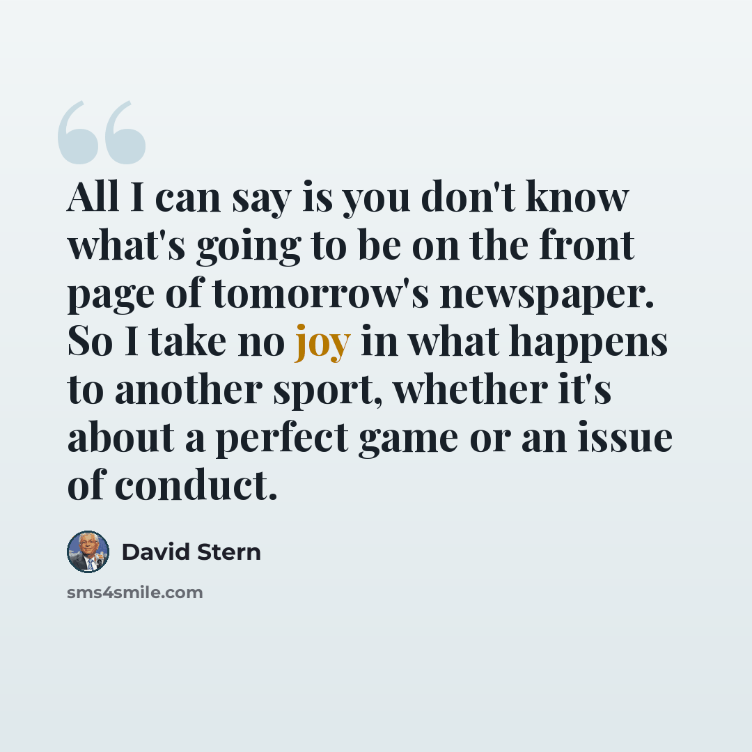“All I can say is you don't know what's going to be on the front page of tomorrow's newspaper. So I take no joy in what happens to another sport, whether it's about a perfect game or an issue of conduct.” quote by David Stern