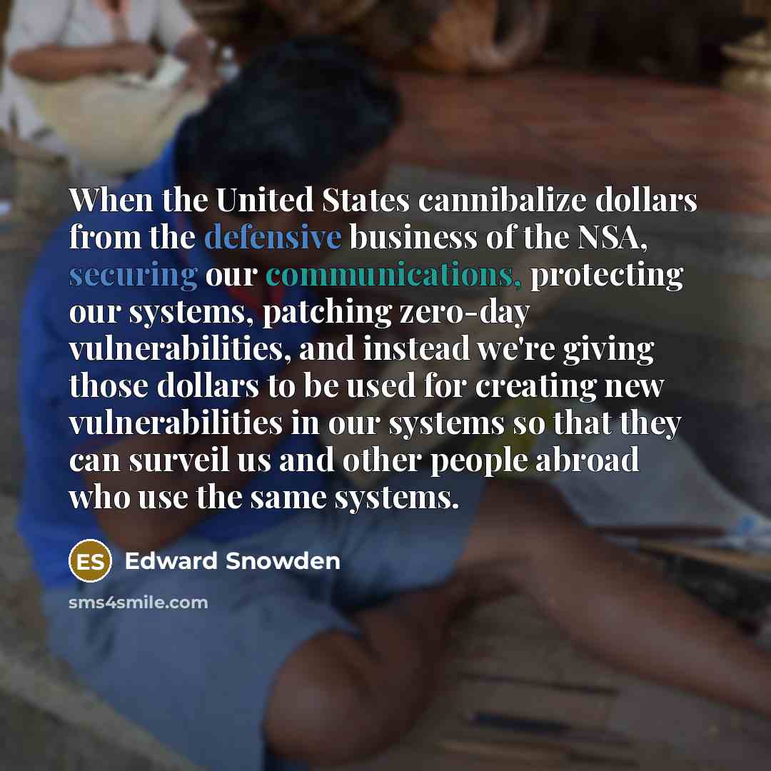 “When the United States cannibalize dollars from the defensive business of the NSA, securing our communications, protecting our systems, patching zero-day vulnerabilities, and instead we're giving those dollars to be used for creating new vulnerabilities in our systems so that they can surveil us…” quote by Edward Snowden