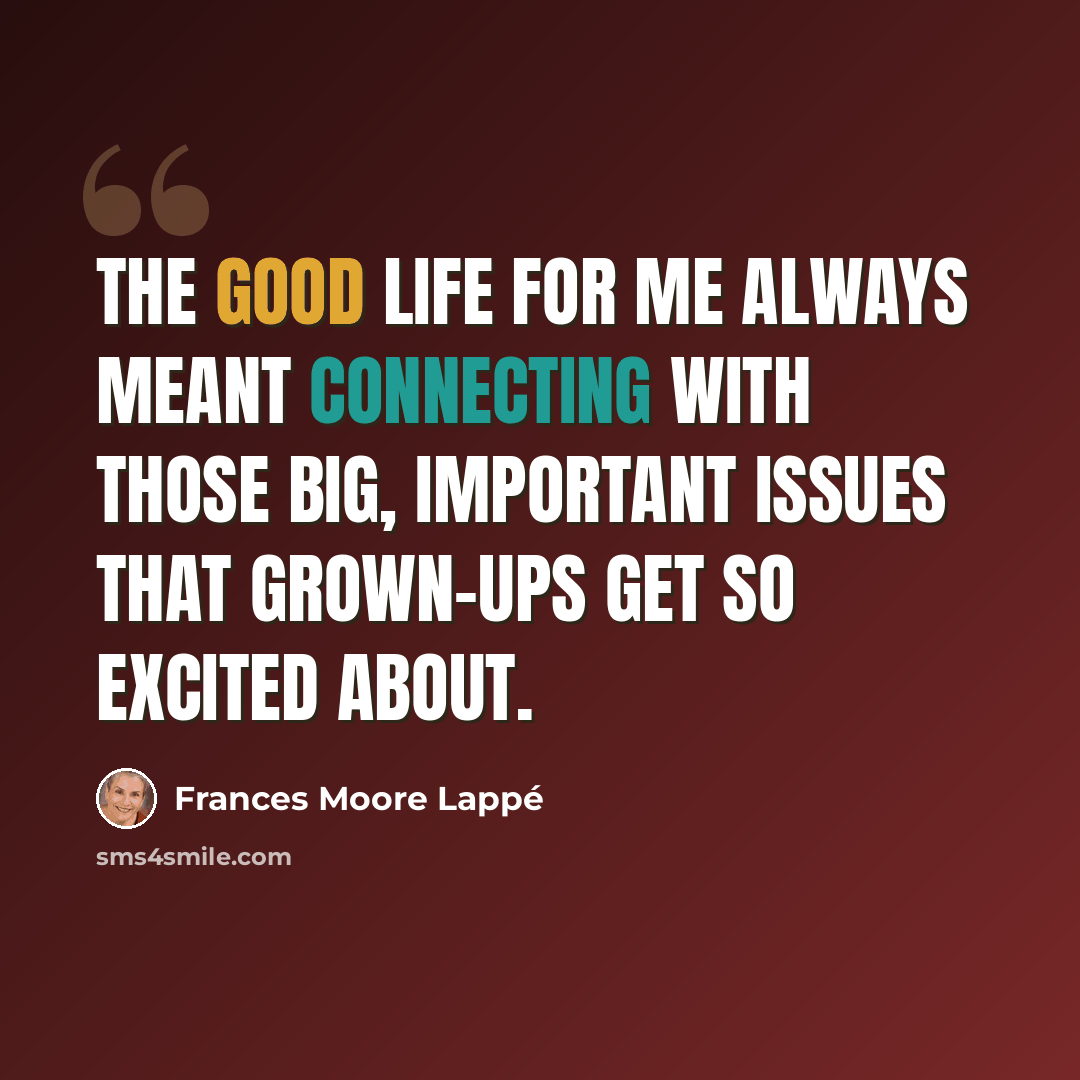 “The good life for me always meant connecting with those big, important issues that grown-ups get so excited about.” quote by Frances Moore Lappé