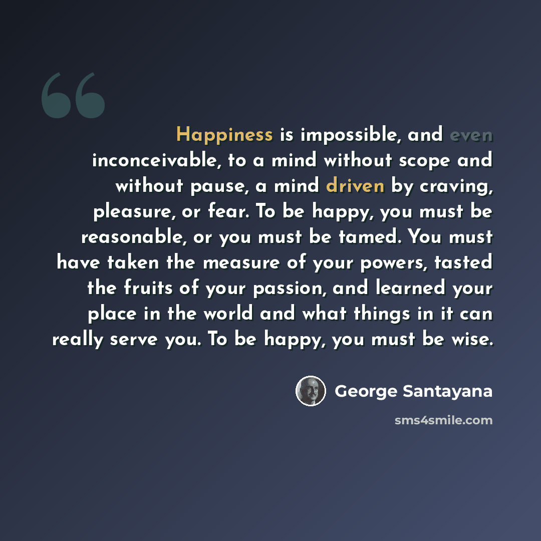 “Happiness is impossible, and even inconceivable, to a mind without scope and without pause, a mind driven by craving, pleasure, or fear. To be happy, you must be reasonable, or you must be tamed. You must have taken the measure of your powers, tasted the fruits of your passion, and learned your…” quote by George Santayana