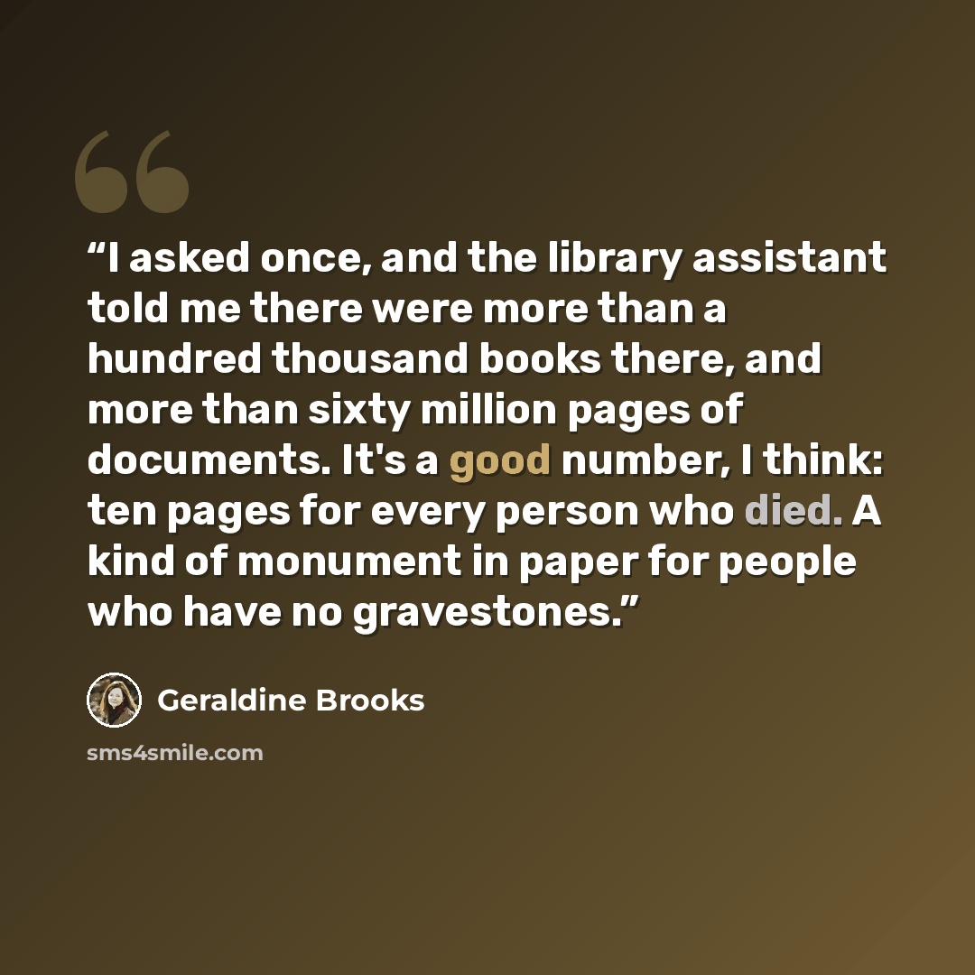 “I asked once, and the library assistant told me there were more than a hundred thousand books there, and more than sixty million pages of documents. It's a good number, I think: ten pages for every person who died. A kind of monument in paper for people who have no gravestones.” quote by Geraldine Brooks