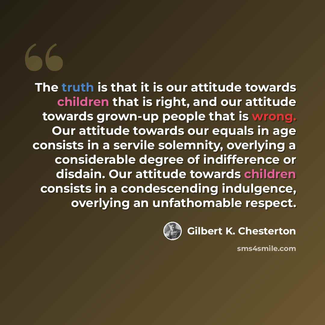 “The truth is that it is our attitude towards children that is right, and our attitude towards grown-up people that is wrong. Our attitude towards our equals in age consists in a servile solemnity, overlying a considerable degree of indifference or disdain. Our attitude towards children consists in…” quote by Gilbert K. Chesterton