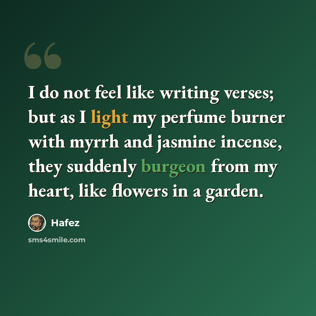 “I do not feel like writing verses; but as I light my perfume burner with myrrh and jasmine incense, they suddenly burgeon from my heart, like flowers in a garden.” quote by Hafez