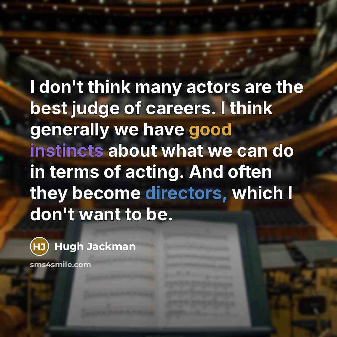 “I don't think many actors are the best judge of careers. I think generally we have good instincts about what we can do in terms of acting. And often they become directors, which I don't want to be.” quote by Hugh Jackman