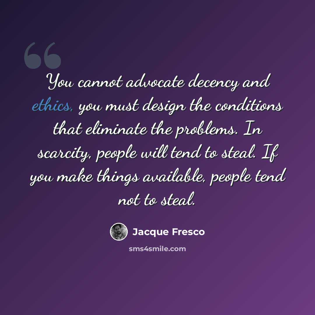“You cannot advocate decency and ethics, you must design the conditions that eliminate the problems. In scarcity, people will tend to steal. If you make things available, people tend not to steal.” quote by Jacque Fresco