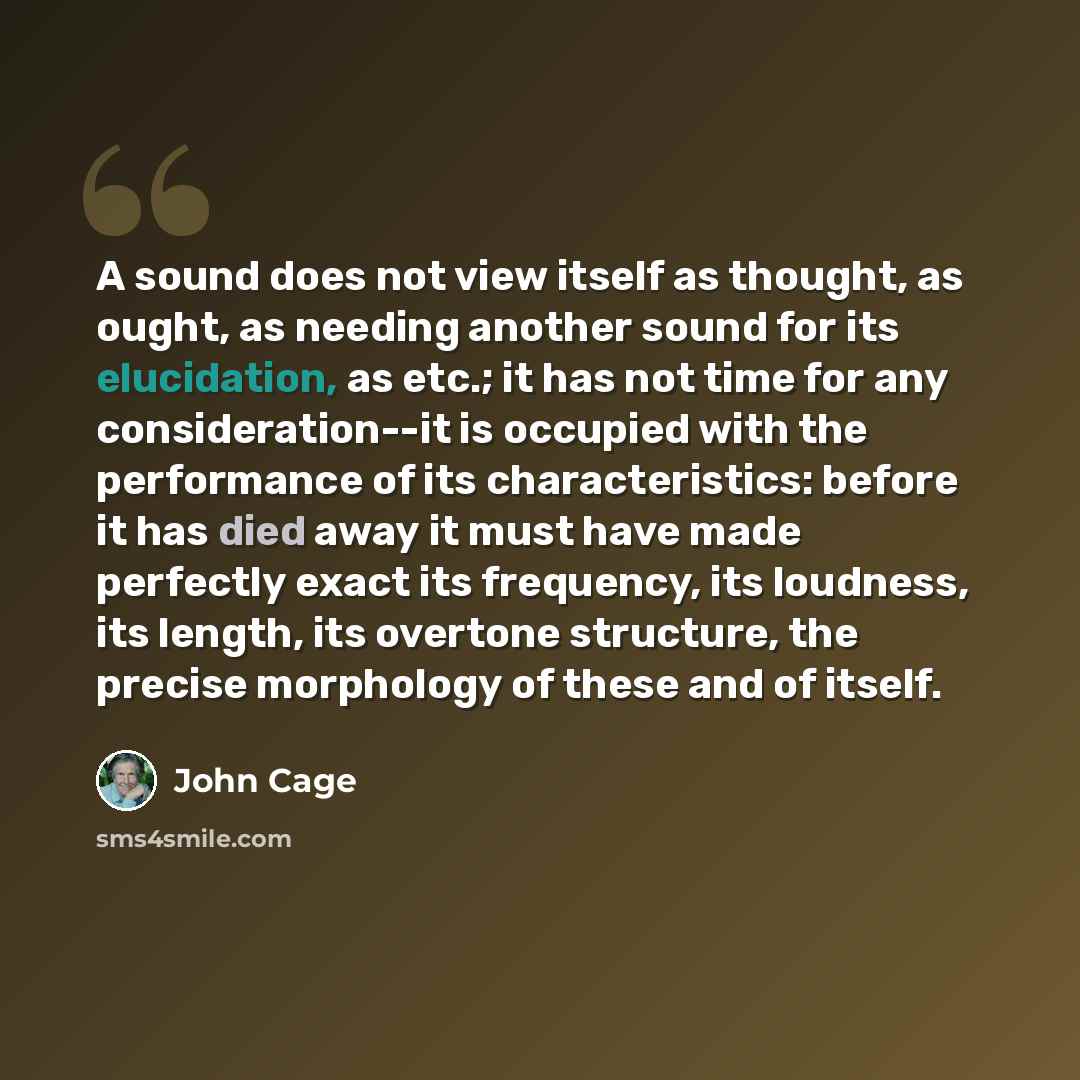 “A sound does not view itself as thought, as ought, as needing another sound for its elucidation, as etc.; it has not time for any consideration--it is occupied with the performance of its characteristics: before it has died away it must have made perfectly exact its frequency, its loudness, its…” quote by John Cage