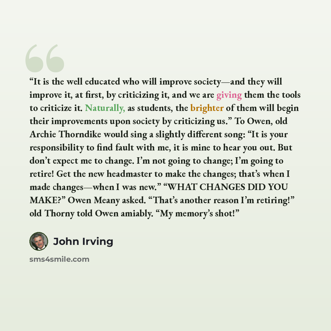 “It is the well educated who will improve society—and they will improve it, at first, by criticizing it, and we are giving them the tools to criticize it. Naturally, as students, the brighter of them will begin their improvements upon society by criticizing us.” To Owen, old Archie Thorndike would…” quote by John Irving