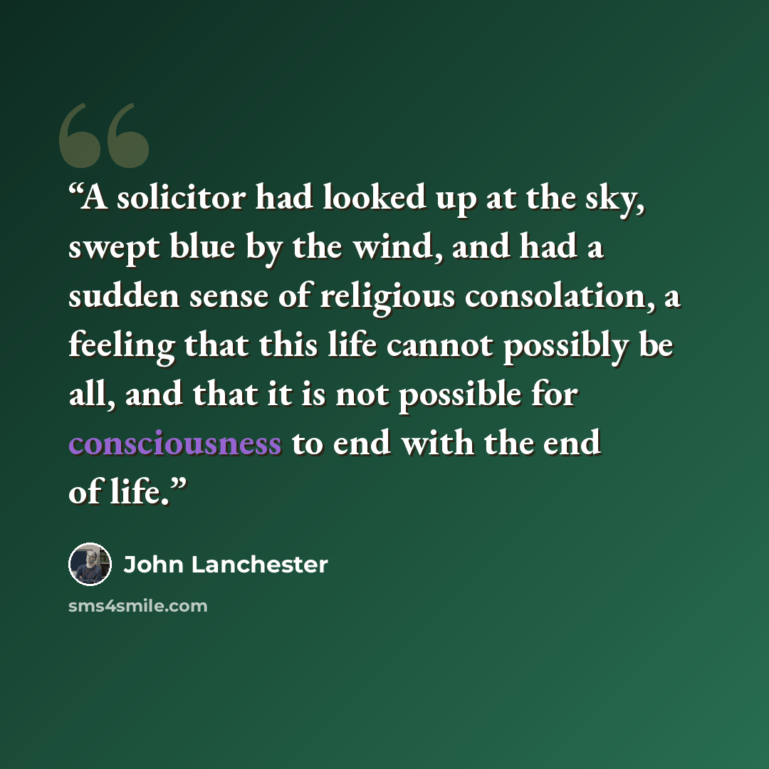 “A solicitor had looked up at the sky, swept blue by the wind, and had a sudden sense of religious consolation, a feeling that this life cannot possibly be all, and that it is not possible for consciousness to end with the end of life.” quote by John Lanchester