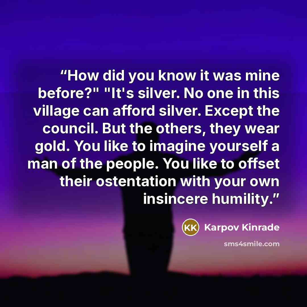 “How did you know it was mine before?" "It's silver. No one in this village can afford silver. Except the council. But the others, they wear gold. You like to imagine yourself a man of the people. You like to offset their ostentation with your own insincere humility.” quote by Karpov Kinrade