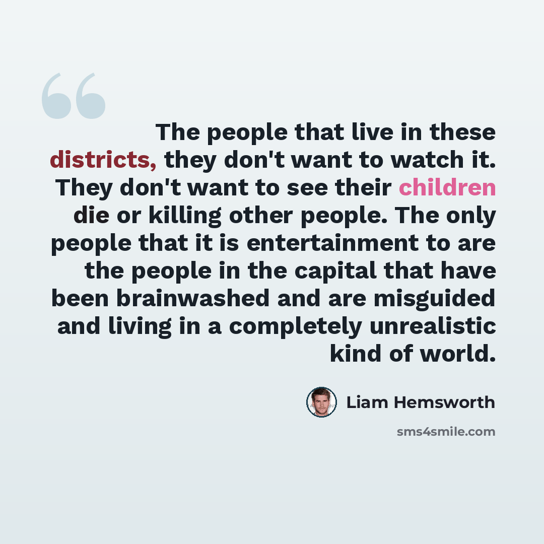 “The people that live in these districts, they don't want to watch it. They don't want to see their children die or killing other people. The only people that it is entertainment to are the people in the capital that have been brainwashed and are misguided and living in a completely unrealistic…” quote by Liam Hemsworth