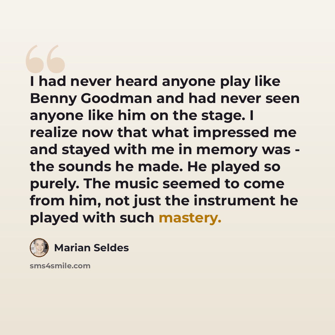 “I had never heard anyone play like Benny Goodman and had never seen anyone like him on the stage. I realize now that what impressed me and stayed with me in memory was - the sounds he made. He played so purely. The music seemed to come from him, not just the instrument he played with such mastery.” quote by Marian Seldes