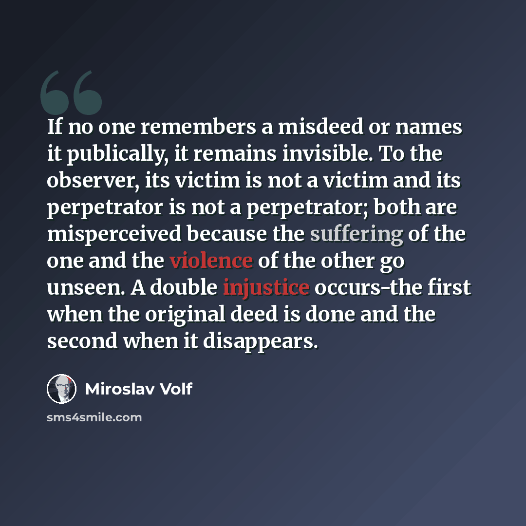 “If no one remembers a misdeed or names it publically, it remains invisible. To the observer, its victim is not a victim and its perpetrator is not a perpetrator; both are misperceived because the suffering of the one and the violence of the other go unseen. A double injustice occurs-the first when…” quote by Miroslav Volf