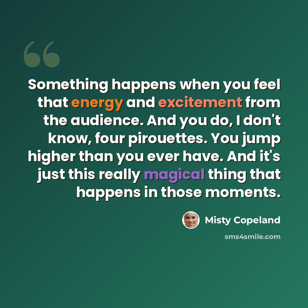 “Something happens when you feel that energy and excitement from the audience. And you do, I don't know, four pirouettes. You jump higher than you ever have. And it's just this really magical thing that happens in those moments.” quote by Misty Copeland