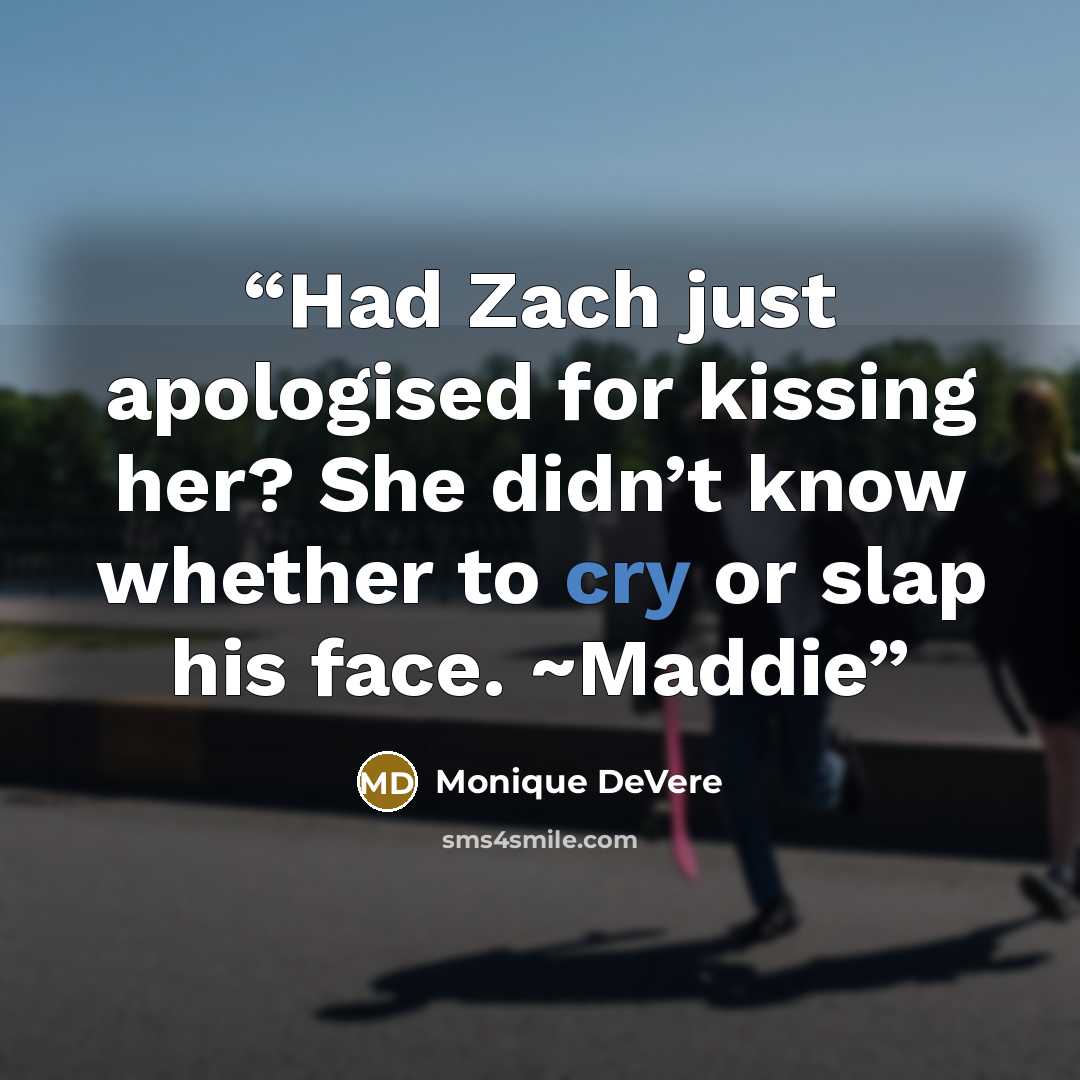 “Had Zach just apologised for kissing her? She didn’t know whether to cry or slap his face. ~Maddie” quote by Monique DeVere