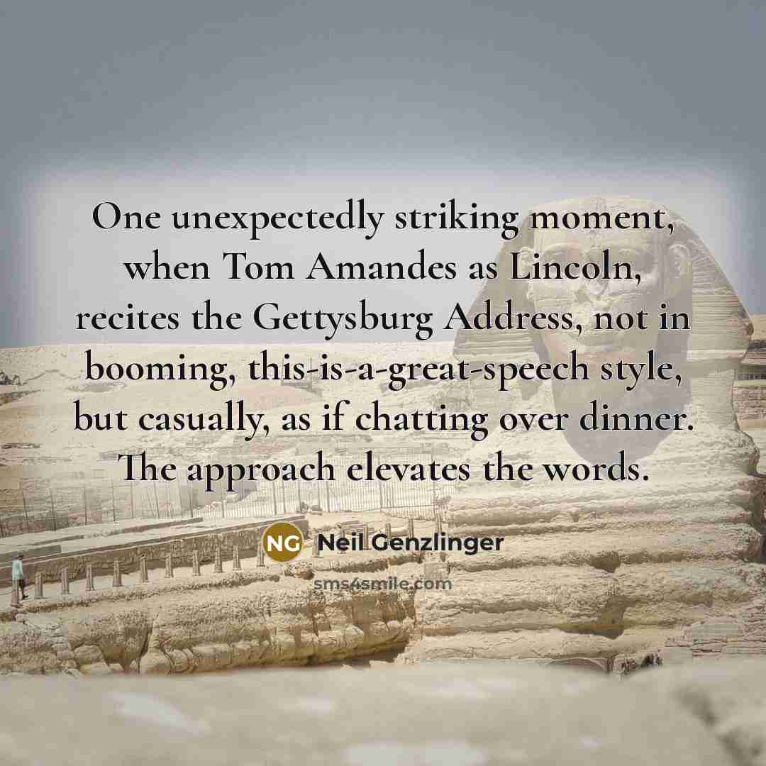 “One unexpectedly striking moment, when Tom Amandes as Lincoln, recites the Gettysburg Address, not in booming, this-is-a-great-speech style, but casually, as if chatting over dinner. The approach elevates the words.” quote by Neil Genzlinger