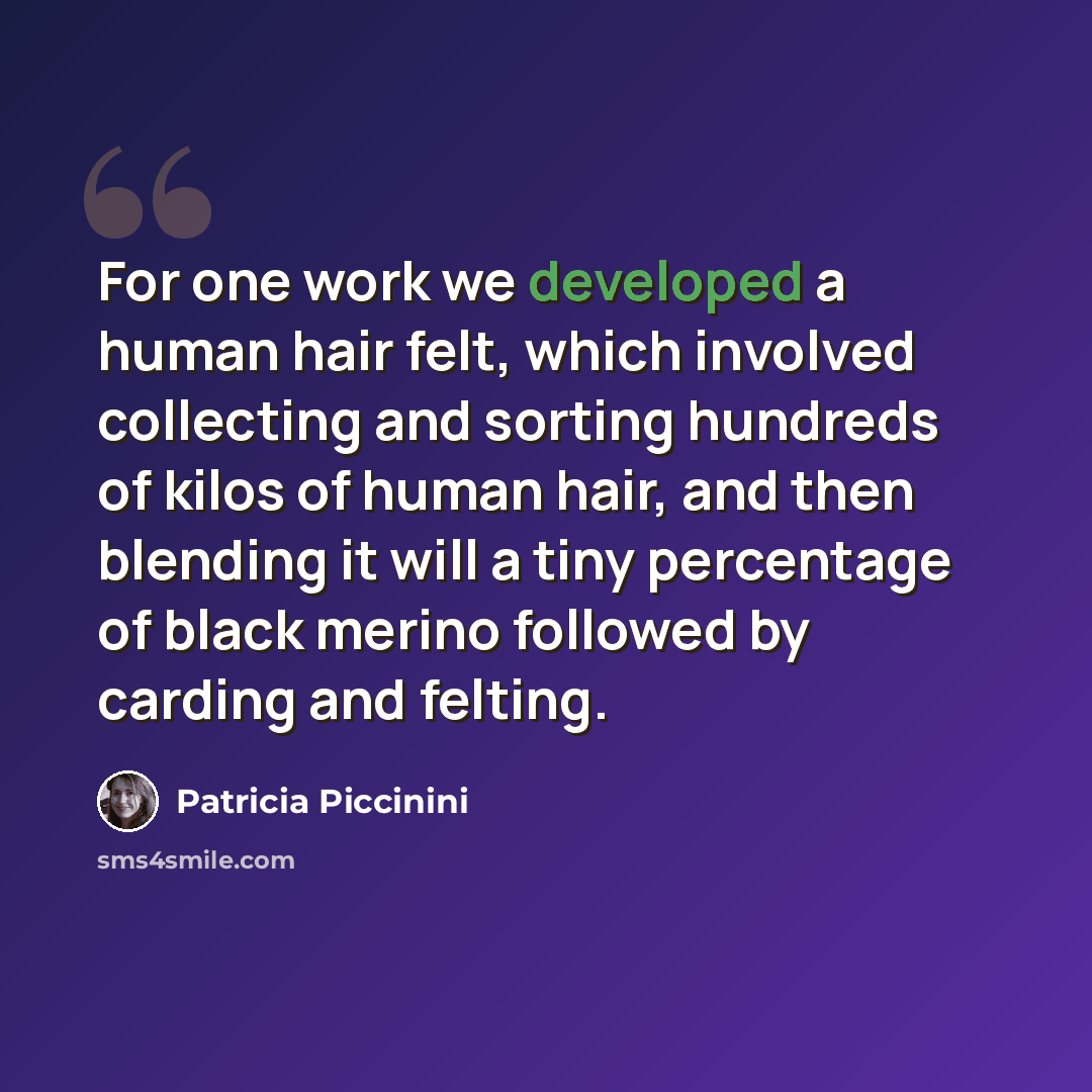 “For one work we developed a human hair felt, which involved collecting and sorting hundreds of kilos of human hair, and then blending it will a tiny percentage of black merino followed by carding and felting.” quote by Patricia Piccinini