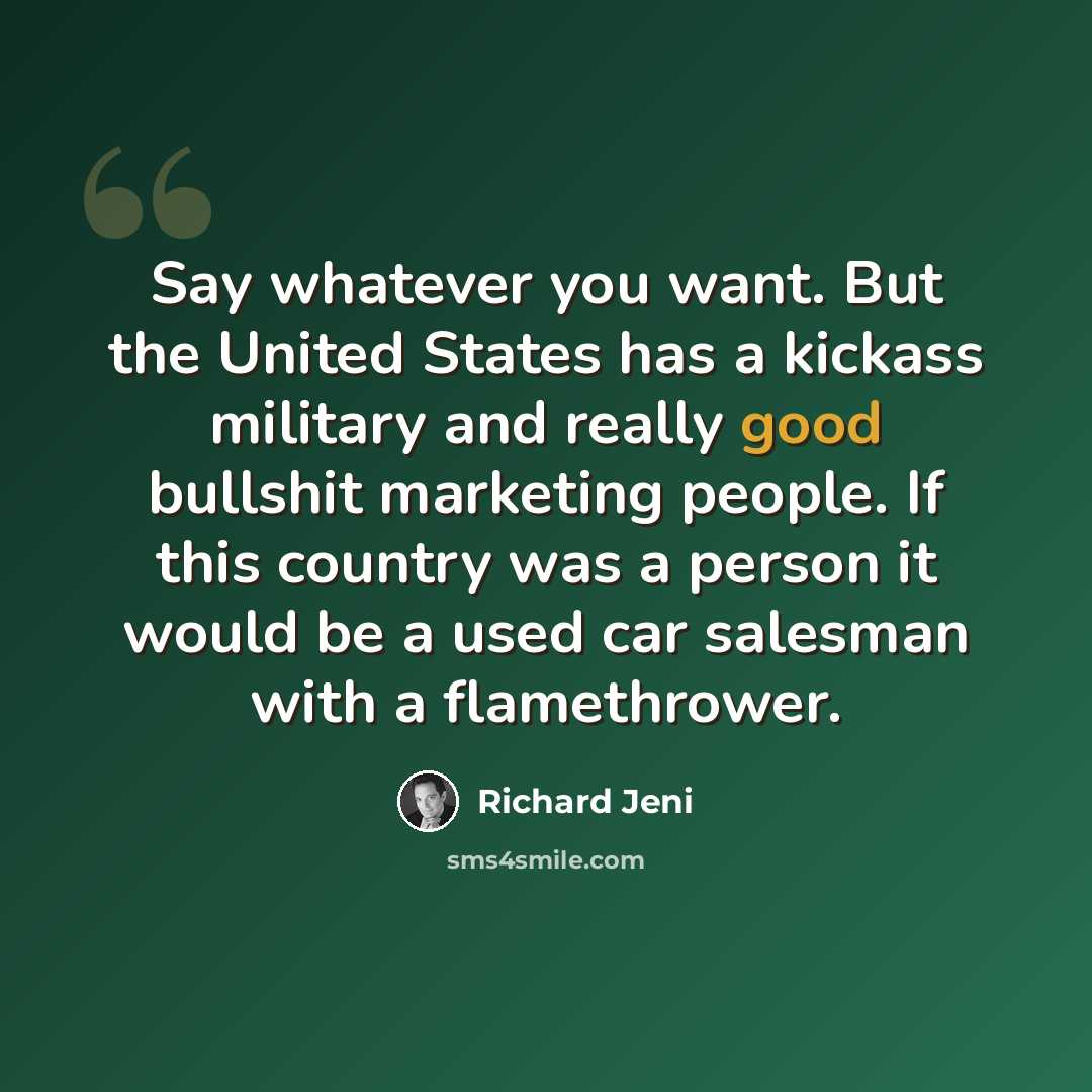 “Say whatever you want. But the United States has a kickass military and really good bullshit marketing people. If this country was a person it would be a used car salesman with a flamethrower.” quote by Richard Jeni