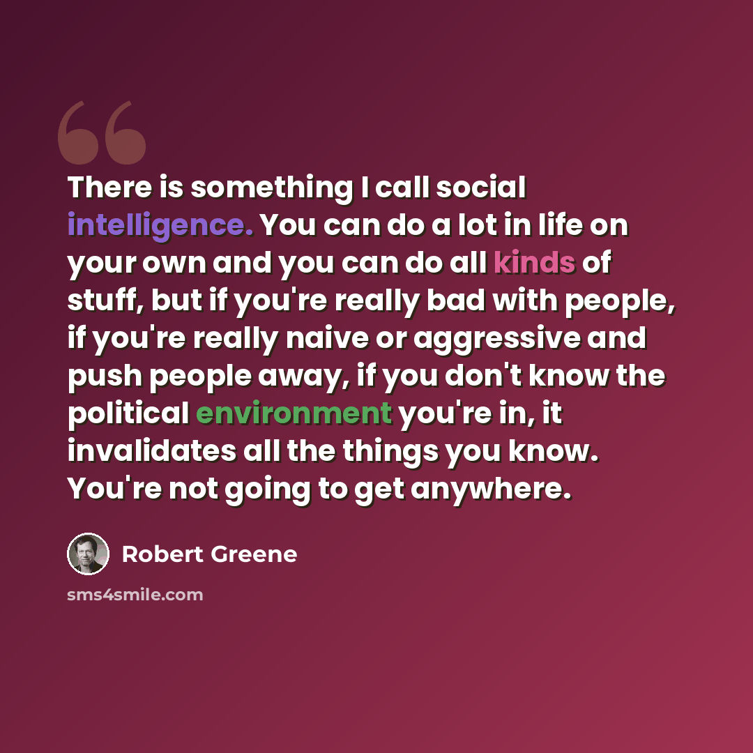“There is something I call social intelligence. You can do a lot in life on your own and you can do all kinds of stuff, but if you're really bad with people, if you're really naive or aggressive and push people away, if you don't know the political environment you're in, it invalidates all the…” quote by Robert Greene