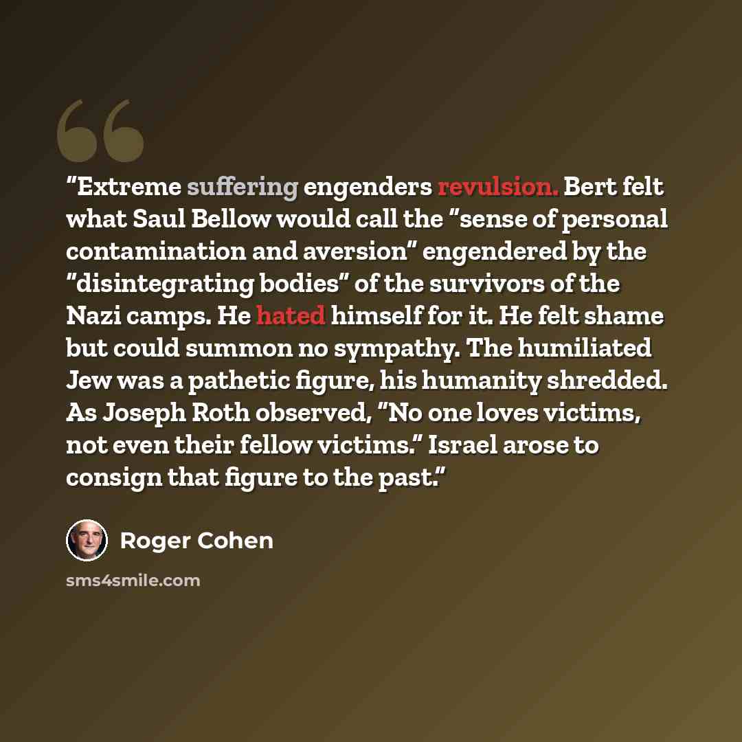 “Extreme suffering engenders revulsion. Bert felt what Saul Bellow would call the “sense of personal contamination and aversion” engendered by the “disintegrating bodies” of the survivors of the Nazi camps. He hated himself for it. He felt shame but could summon no sympathy. The humiliated Jew was…” quote by Roger Cohen