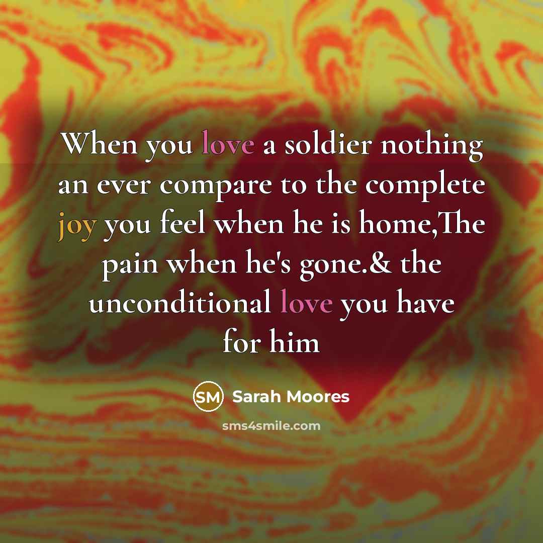 “When you love a soldier nothing an ever compare to the complete joy you feel when he is home,The pain when he's gone.& the unconditional love you have for him” quote by Sarah Moores