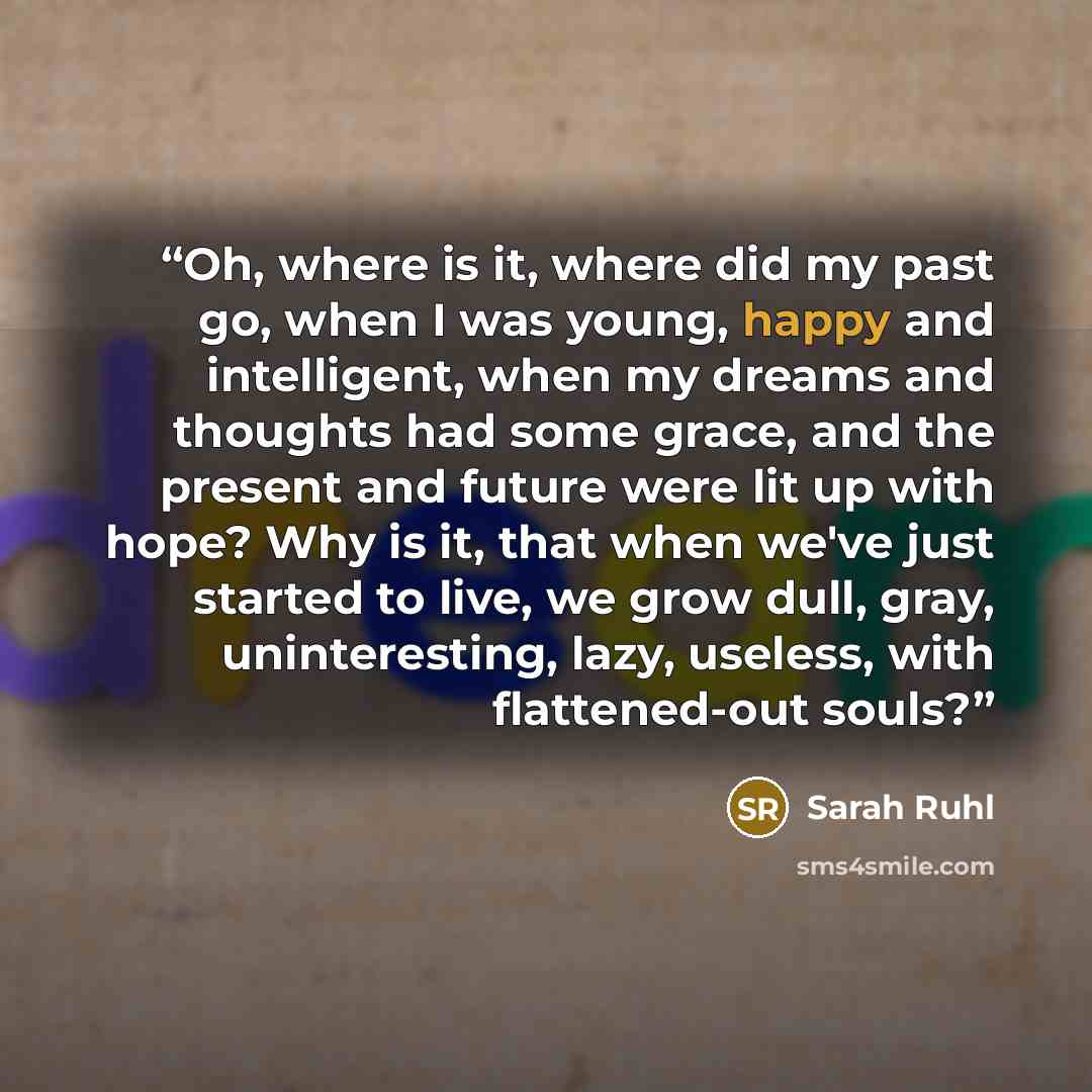 “Oh, where is it, where did my past go, when I was young, happy and intelligent, when my dreams and thoughts had some grace, and the present and future were lit up with hope? Why is it, that when we've just started to live, we grow dull, gray, uninteresting, lazy, useless, with flattened-out souls?” quote by Sarah Ruhl