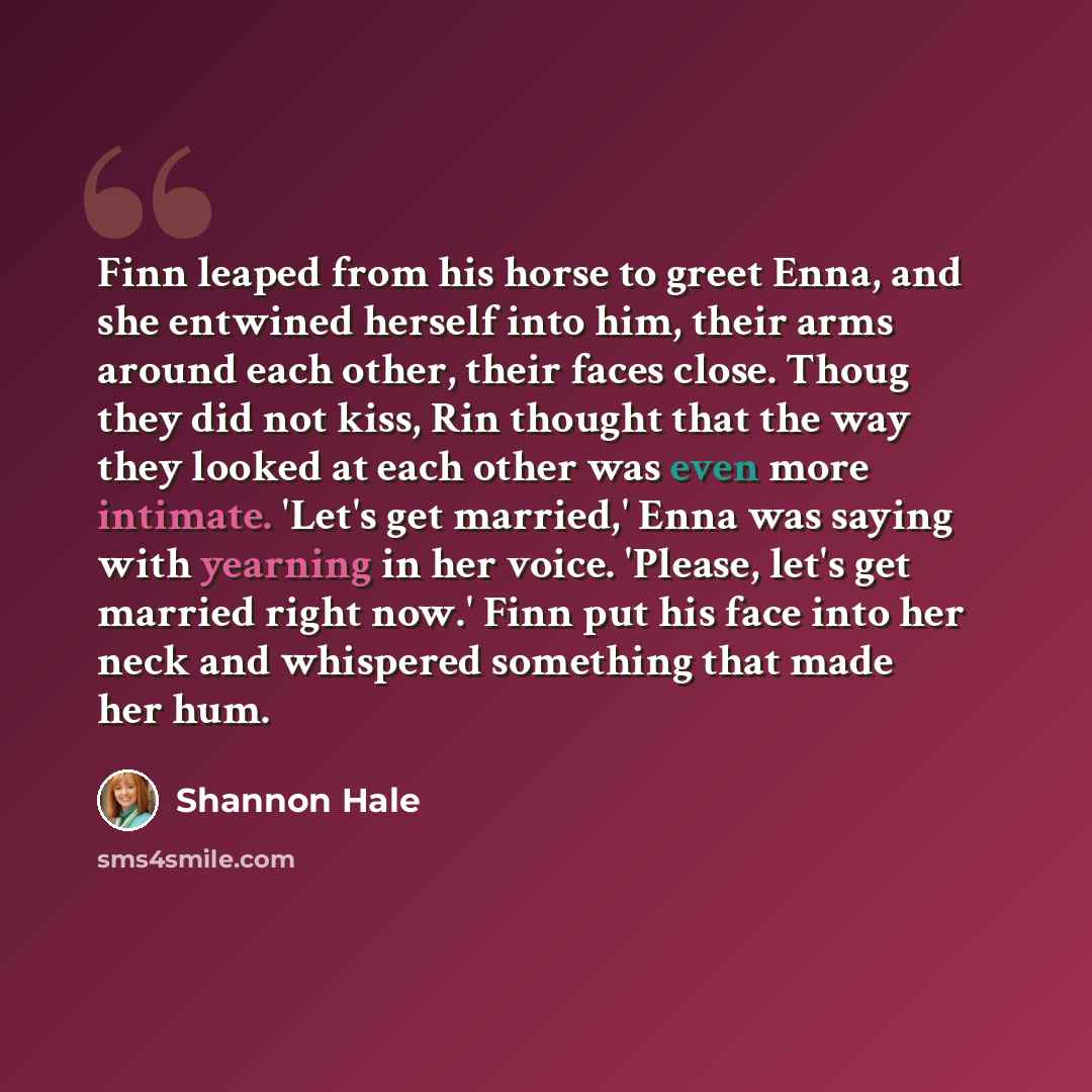 “Finn leaped from his horse to greet Enna, and she entwined herself into him, their arms around each other, their faces close. Thoug they did not kiss, Rin thought that the way they looked at each other was even more intimate. 'Let's get married,' Enna was saying with yearning in her voice…” quote by Shannon Hale