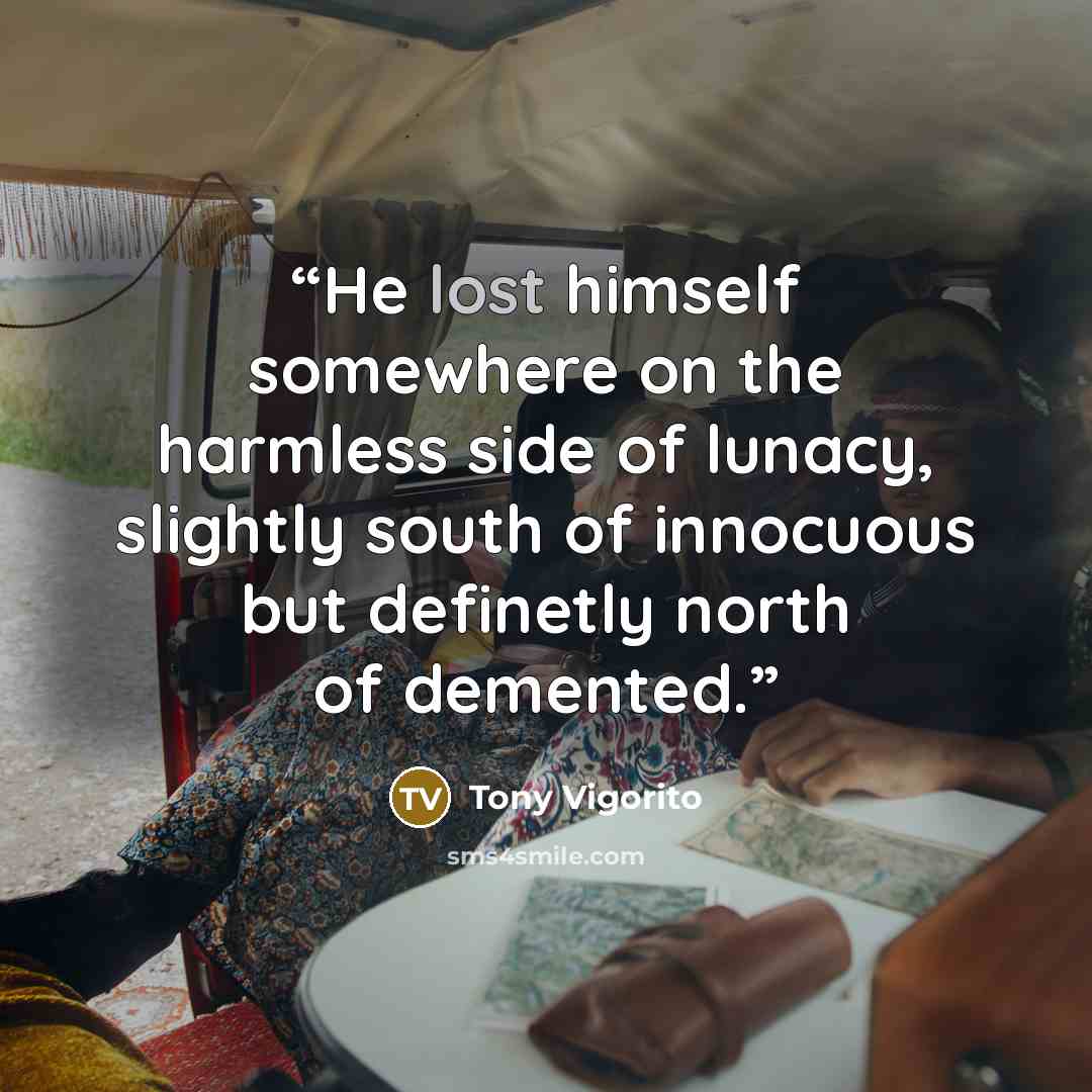 “He lost himself somewhere on the harmless side of lunacy, slightly south of innocuous but definetly north of demented.” quote by Tony Vigorito