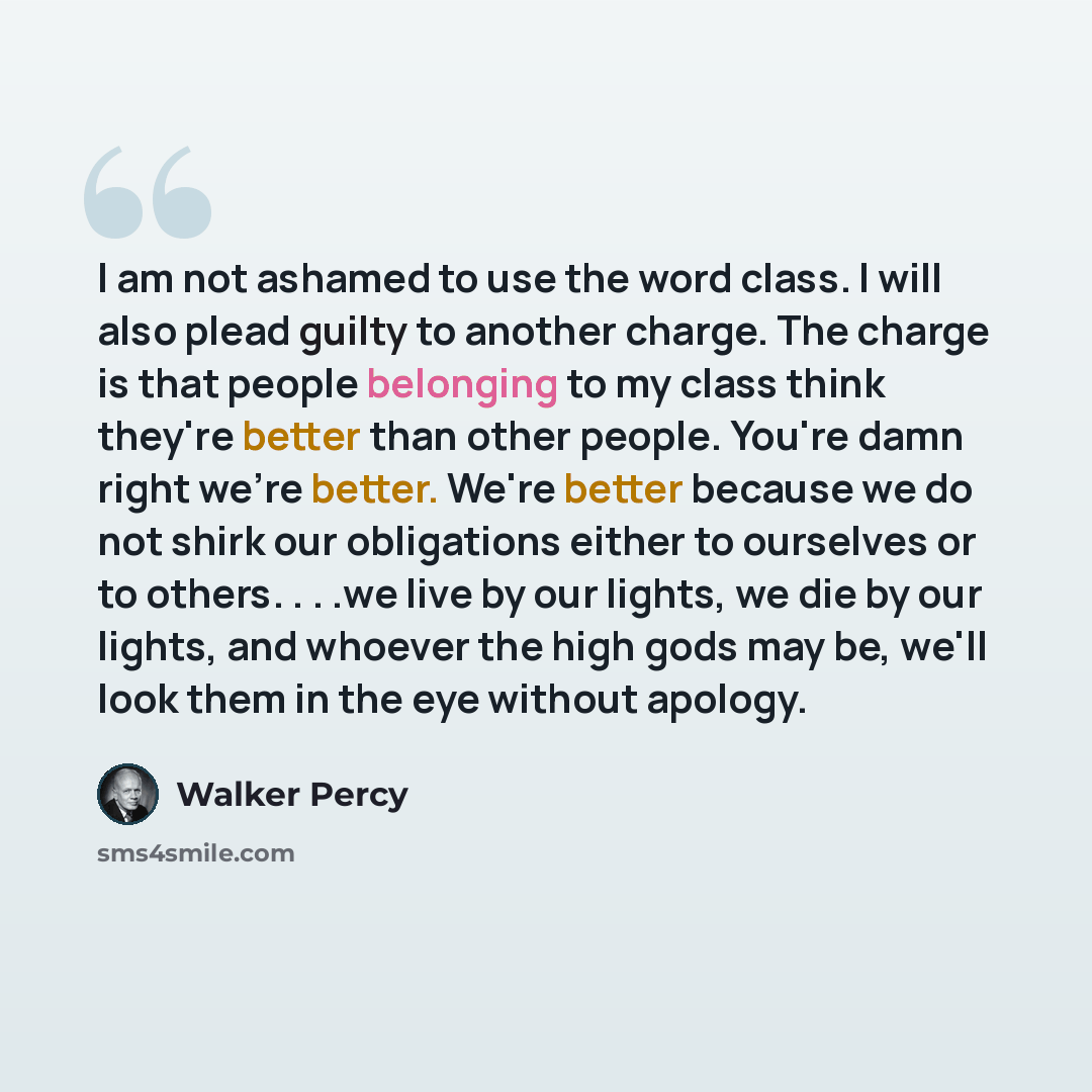 “I am not ashamed to use the word class. I will also plead guilty to another charge. The charge is that people belonging to my class think they're better than other people. You're damn right we're better. We're better because we do not shirk our obligations either to ourselves or to others. . . .we…” quote by Walker Percy