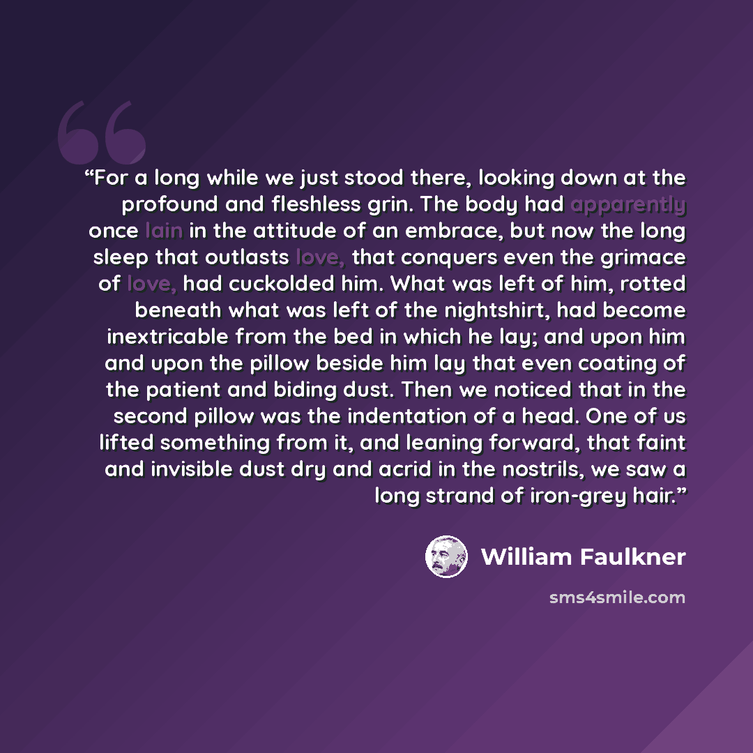 “For a long while we just stood there, looking down at the profound and fleshless grin. The body had apparently once lain in the attitude of an embrace, but now the long sleep that outlasts love, that conquers even the grimace of love, had cuckolded him. What was left of him, rotted beneath what…” quote by William Faulkner