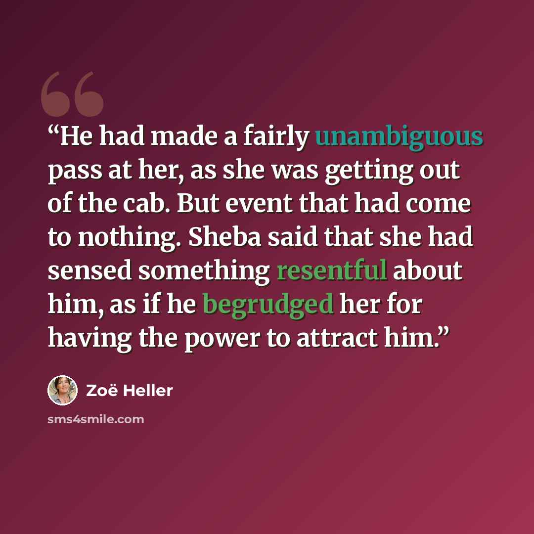 “He had made a fairly unambiguous pass at her, as she was getting out of the cab. But event that had come to nothing. Sheba said that she had sensed something resentful about him, as if he begrudged her for having the power to attract him.” quote by Zoë Heller