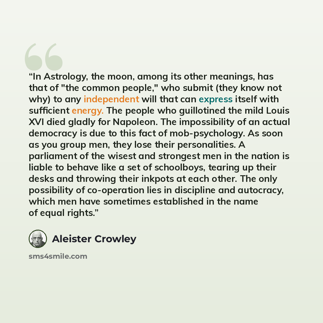 “In Astrology, the moon, among its other meanings, has that of "the common people," who submit (they know not why) to any independent will that can express itself with sufficient energy. The people who guillotined the mild Louis XVI died gladly for Napoleon. The impossibility of an actual democracy…” quote by Aleister Crowley