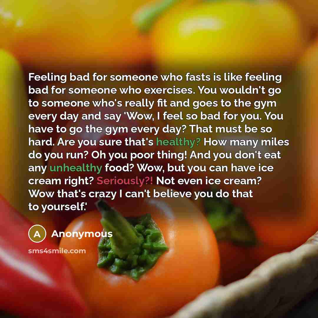 “Feeling bad for someone who fasts is like feeling bad for someone who exercises. You wouldn't go to someone who's really fit and goes to the gym every day and say 'Wow, I feel so bad for you. You have to go the gym every day? That must be so hard. Are you sure that's healthy? How many miles do you…” quote by Anonymous