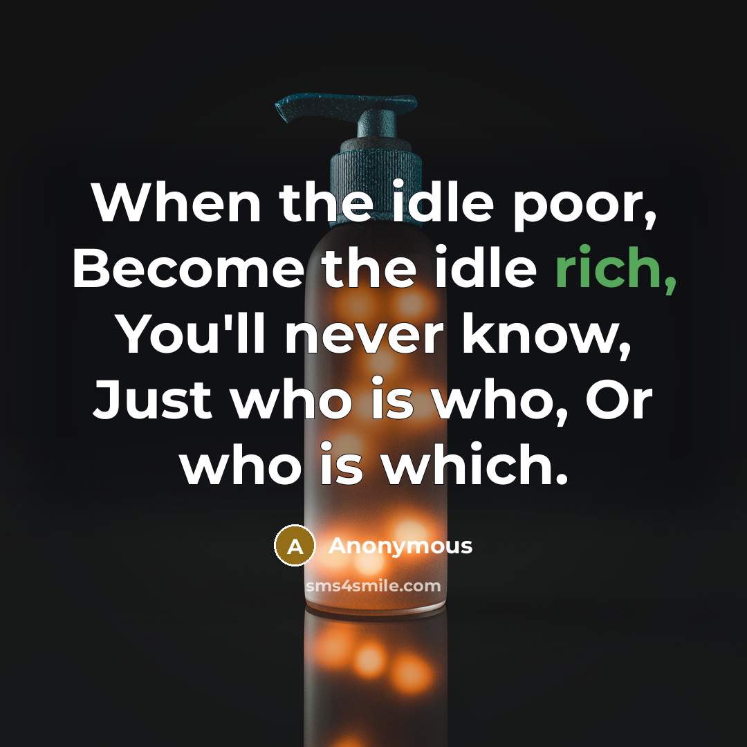 “When the idle poor, Become the idle rich, You'll never know, Just who is who, Or who is which.” quote by Anonymous