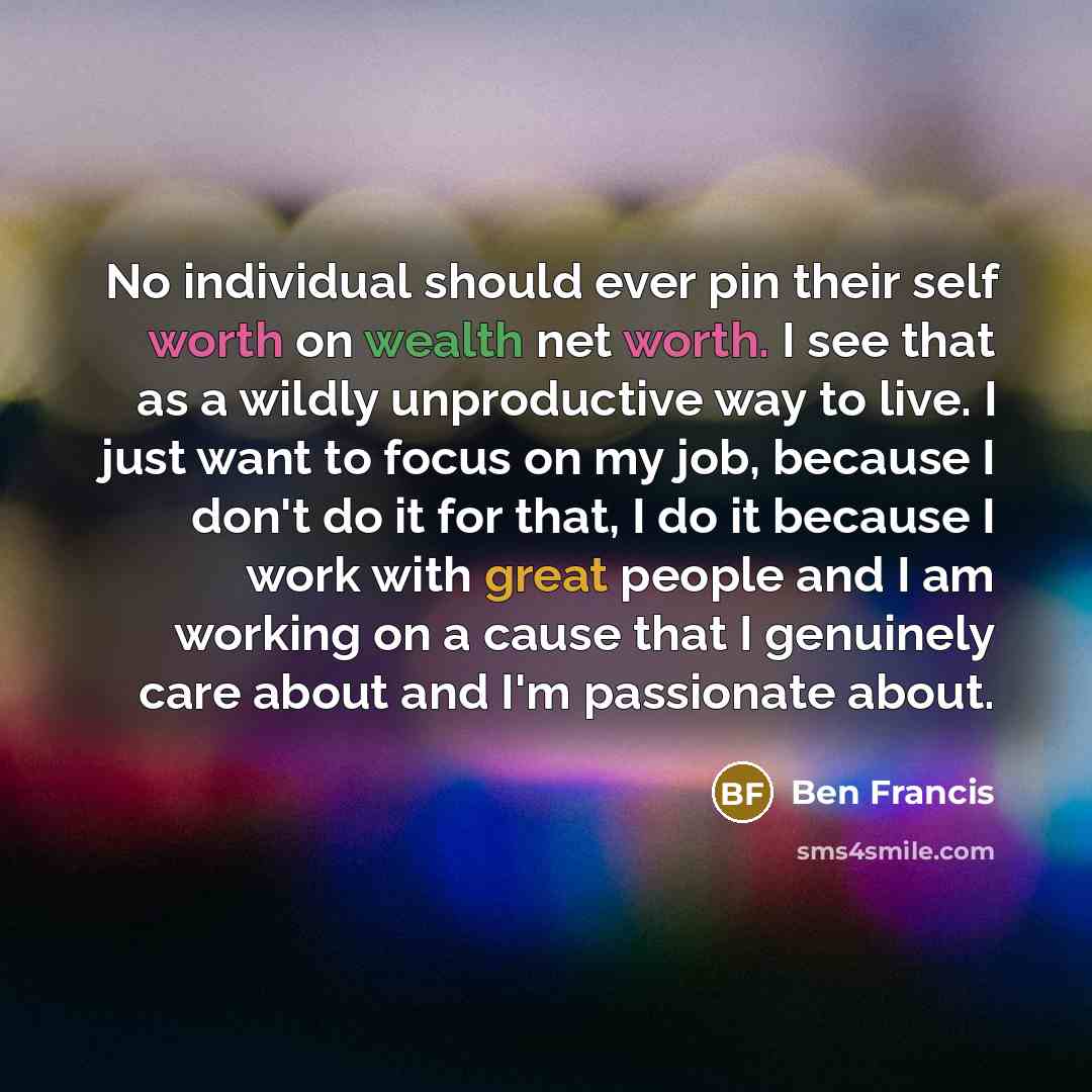“No individual should ever pin their self worth on wealth net worth. I see that as a wildly unproductive way to live. I just want to focus on my job, because I don't do it for that, I do it because I work with great people and I am working on a cause that I genuinely care about and I'm passionate…” quote by Ben Francis