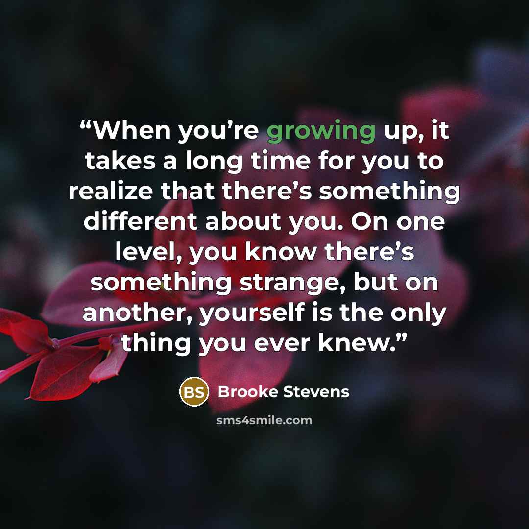 “When you’re growing up, it takes a long time for you to realize that there’s something different about you. On one level, you know there’s something strange, but on another, yourself is the only thing you ever knew.” quote by Brooke Stevens