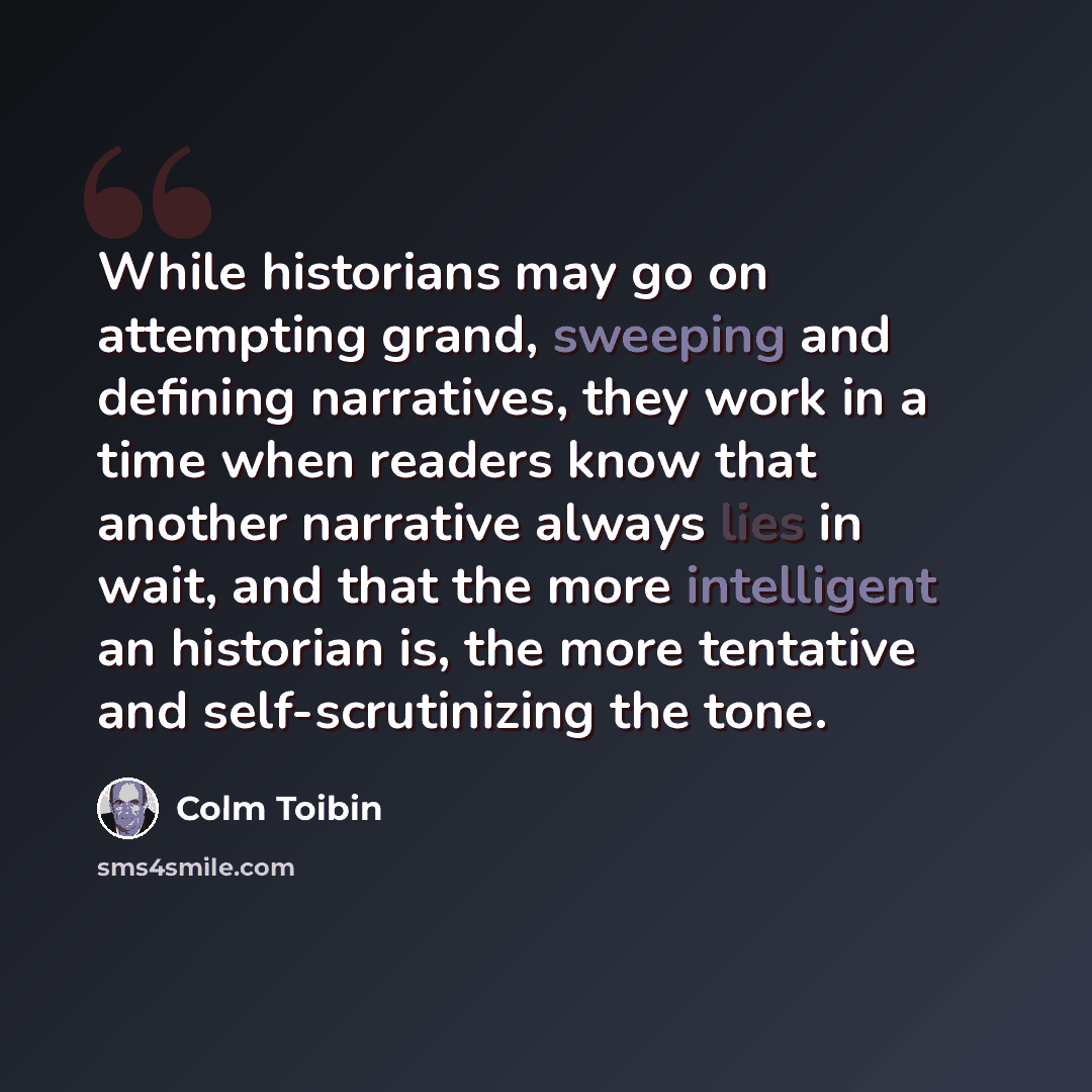 “While historians may go on attempting grand, sweeping and defining narratives, they work in a time when readers know that another narrative always lies in wait, and that the more intelligent an historian is, the more tentative and self-scrutinizing the tone.” quote by Colm Toibin