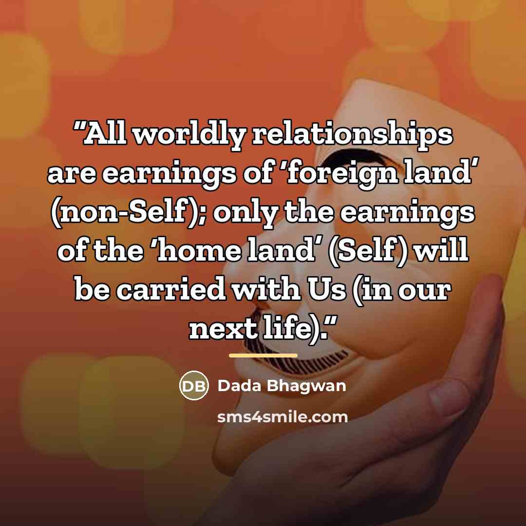 “All worldly relationships are earnings of ‘foreign land’ (non-Self); only the earnings of the ‘home land’ (Self) will be carried with Us (in our next life).” quote by Dada Bhagwan