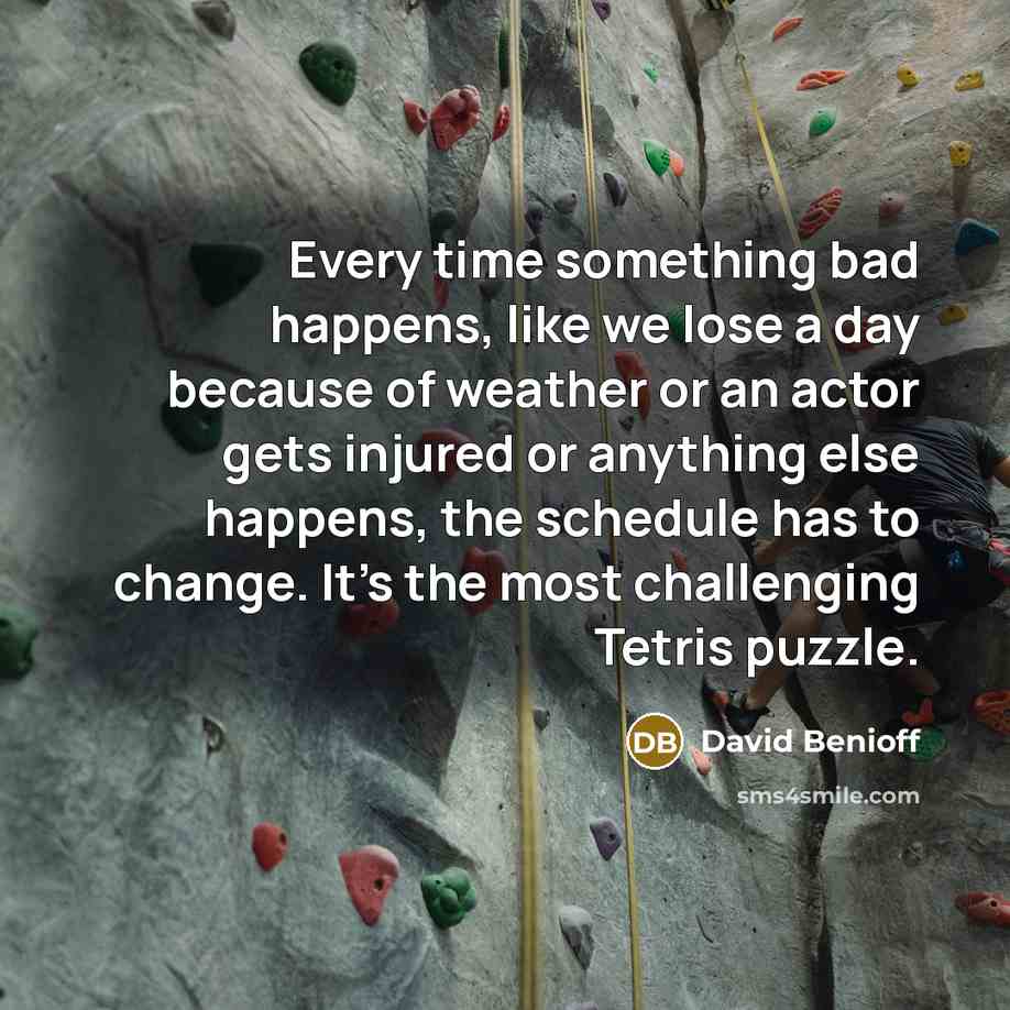 “Every time something bad happens, like we lose a day because of weather or an actor gets injured or anything else happens, the schedule has to change. It's the most challenging Tetris puzzle.” quote by David Benioff