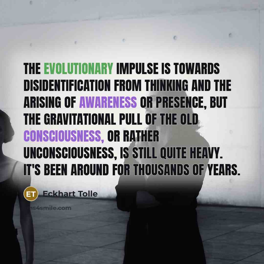 “The evolutionary impulse is towards disidentification from thinking and the arising of awareness or presence, but the gravitational pull of the old consciousness, or rather unconsciousness, is still quite heavy. It's been around for thousands of years.” quote by Eckhart Tolle